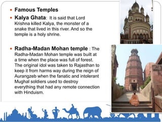  Famous Temples
 Kalya Ghata: It is said that Lord
Krishna killed Kalya, the monster of a
snake that lived in this river. And so the
temple is a holy shrine.
 Radha-Madan Mohan temple : The
Radha-Madan Mohan temple was built at
a time when the place was full of forest.
The original idol was taken to Rajasthan to
keep it from harms way during the reign of
Aurangzeb when the fanatic and intolerant
Mughal soldiers used to destroy
everything that had any remote connection
with Hinduism.
 