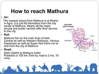 How to reach Mathura
 Air:
The nearest airport from Mathura is at Kheria
in Agra. It is just 60 kilometers from the city
center of Mathura. Nearly all the major
private and public carriers offer their service
to the city
 Rail:
Mathura lies on the main lines of both
Central as well as Western Railways. Various
Expresses as well as Super fast trains run to
and from the city of Mathura
 Road:
Delhi (Delhi) to Mathura (Uttar
Pradesh) is 150 km.Time by road is 2 hrs, 10
mins.
 