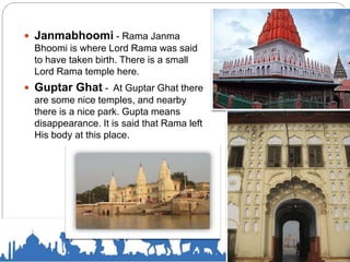  Janmabhoomi - Rama Janma
Bhoomi is where Lord Rama was said
to have taken birth. There is a small
Lord Rama temple here.
 Guptar Ghat - At Guptar Ghat there
are some nice temples, and nearby
there is a nice park. Gupta means
disappearance. It is said that Rama left
His body at this place.
 