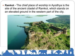  Ramkot - The chief place of worship in Ayodhya is the
site of the ancient citadel of Ramkot, which stands on
an elevated ground in the western part of the city.
 