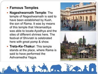  Famous Temples
 Nageshwarnath Temple: The
temple of Nageshwarnath is said to
have been established by Kush,
the son of Rama. It was by means
of this temple that Vikramaditya
was able to locate Ayodhya and the
sites of different shrines here. The
festival of Shivratri is celebrated
here with great pomp & show.
 Treta-Ke-Thakur: This temple
stands at the place, where Rama is
said to have performed the
Ashvamedha Yagya.
 