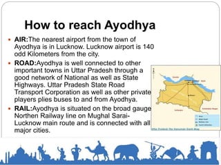How to reach Ayodhya
 AIR:The nearest airport from the town of
Ayodhya is in Lucknow. Lucknow airport is 140
odd Kilometers from the city.
 ROAD:Ayodhya is well connected to other
important towns in Uttar Pradesh through a
good network of National as well as State
Highways. Uttar Pradesh State Road
Transport Corporation as well as other private
players plies buses to and from Ayodhya.
 RAIL:Ayodhya is situated on the broad gauge
Northen Railway line on Mughal Sarai-
Lucknow main route and is connected with all
major cities.
 