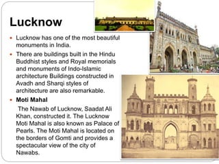 Lucknow
 Lucknow has one of the most beautiful
monuments in India.
 There are buildings built in the Hindu
Buddhist styles and Royal memorials
and monuments of Indo-Islamic
architecture Buildings constructed in
Avadh and Sharqi styles of
architecture are also remarkable.
 Moti Mahal
The Nawab of Lucknow, Saadat Ali
Khan, constructed it. The Lucknow
Moti Mahal is also known as Palace of
Pearls. The Moti Mahal is located on
the borders of Gomti and provides a
spectacular view of the city of
Nawabs.
 