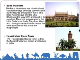  Bada Imambara
The Bada Imambara has historical and
cultural heritage and was commissioned
by the Nawab of Awadh in 1784. The
large Asfi mosque and the Bhul-
Bhulayah (the labyrinth) are found in the
structure.The most famous among the
lot is Bada Imambada.The chandeliers
and other glassware that decorates the
inner sanctum of this place are
magnificent
 Hussainabad Clock Tower
The Hussainabad Clock Tower is truly
the finest structure of British architecture
in India.
 