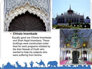  Chhota Imambada
Equally good are Chhota Imambada
and Shah Najaf Imambara. These
buildings were constructed under
food for work programs initiated by
the then Nawab of Oudh who
wanted to help his subjects who
were suffering from famine.
 