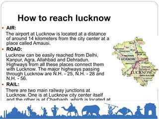 How to reach lucknow
 AIR:
The airport at Lucknow is located at a distance
of around 14 kilometers from the city center at a
place called Amausi.
 ROAD:
Lucknow can be easily reached from Delhi,
Kanpur, Agra, Allahbad and Dehradun.
Highways from all these places connect them
with Lucknow. The major highways passing
through Lucknow are N.H. - 25, N.H. - 28 and
N.H. - 56.
 RAIL:
There are two main railway junctions at
Lucknow. One is at Lucknow city center itself
and the other is at Charbagh, which is located at
a distance of around 3 kilometers from the city
center. Trains from all major places near and
around Lucknow ply daily to this place.
 