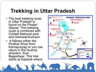 Trekking in Uttar Pradesh
 The best trekking route
in Uttar Pradesh is
found on the Pindari
Glacier. This trekking
route is combined with
Corbett National park
and Garhwal-Kumaon.
 It follows either the
Pindhar River from
Karnaprayag or you can
return in the reverse
direction, from
Bageshwar. This trek
starts at Kapkote where
you will need 8-9 days
to visit the neighboring
Kanfi valley.
 