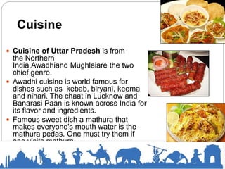 Cuisine
 Cuisine of Uttar Pradesh is from
the Northern
India,Awadhiand Mughlaiare the two
chief genre.
 Awadhi cuisine is world famous for
dishes such as kebab, biryani, keema
and nihari. The chaat in Lucknow and
Banarasi Paan is known across India for
its flavor and ingredients.
 Famous sweet dish a mathura that
makes everyone's mouth water is the
mathura pedas. One must try them if
one visits mathura.
 