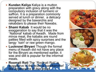  Kundan Kaliya Kaliya is a mutton
preparation with gravy along with the
compulsory inclusion of turmeric or
saffron. It is a preparation commonly
served at lunch or dinner. a delicacy
designed by the bawarchis and
rakabdars to please their Nawabs.
 Shami Kabab It would be no
exaggeration to say that it was the
`National' kabab of Awadh. Made from
mince meat, the kababs are round
patties filled with spicy surprises and the
tangy `kairi' or raw green mango.
 Lucknowi Biryani Though the formal
menu of Awadh did not have any place
for the Biryani as mentioned earlier, it
was and still is popular for the informal
meals.
 Roomali Roti The `Roomali Roti' is
suggestive of the scarf or handkerchief
like appearance of this bread.
 