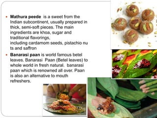  Mathura peede is a sweet from the
Indian subcontinent, usually prepared in
thick, semi-soft pieces. The main
ingredients are khoa, sugar and
traditional flavorings,
including cardamom seeds, pistachio nu
ts and saffron
 Banarasi paan is world famous betel
leaves. Banarasi Paan (Betel leaves) to
whole world in fresh natural. banarasi
paan which is renowned all over. Paan
is also an alternative to mouth
refreshers.
 