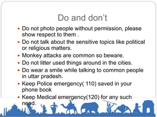 Do and don’t
 Do not photo people without permission, please
show respect to them .
 Do not talk about the sensitive topics like political
or religious matters.
 Monkey attacks are common so beware.
 Do not litter used things around in the cities.
 Do wear a smile while talking to common people
in uttar pradesh.
 Keep Police emergency( 110) saved in your
phone book
 Keep Medical emergency(120) for any such
need.
 