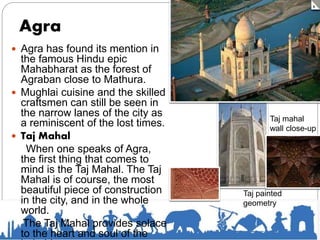 Agra
 Agra has found its mention in
the famous Hindu epic
Mahabharat as the forest of
Agraban close to Mathura.
 Mughlai cuisine and the skilled
craftsmen can still be seen in
the narrow lanes of the city as
a reminiscent of the lost times.
 Taj Mahal
When one speaks of Agra,
the first thing that comes to
mind is the Taj Mahal. The Taj
Mahal is of course, the most
beautiful piece of construction
in the city, and in the whole
world.
The Taj Mahal provides solace
to the heart and soul of the
Taj mahal
wall close-up
Taj painted
geometry
 