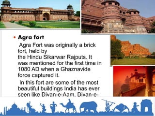  Agra fort
Agra Fort was originally a brick
fort, held by
the Hindu Sikarwar Rajputs. It
was mentioned for the first time in
1080 AD when a Ghaznavide
force captured it.
In this fort are some of the most
beautiful buildings India has ever
seen like Divan-e-Aam, Divan-e-
Khas and Shish Mahal.
 