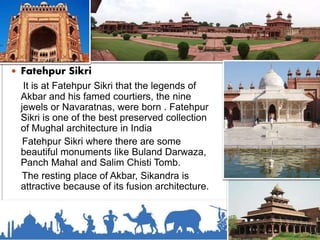  Fatehpur Sikri
It is at Fatehpur Sikri that the legends of
Akbar and his famed courtiers, the nine
jewels or Navaratnas, were born . Fatehpur
Sikri is one of the best preserved collection
of Mughal architecture in India
Fatehpur Sikri where there are some
beautiful monuments like Buland Darwaza,
Panch Mahal and Salim Chisti Tomb.
The resting place of Akbar, Sikandra is
attractive because of its fusion architecture.
 