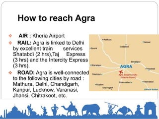 How to reach Agra
 AIR : Kheria Airport
 RAIL: Agra is linked to Delhi
by excellent train services
Shatabdi (2 hrs),Taj Express
(3 hrs) and the Intercity Express
(3 hrs).
 ROAD: Agra is well-connected
to the following cities by road :
Mathura, Delhi, Chandigarh,
Kanpur, Lucknow, Varanasi,
Jhansi, Chitrakoot, etc.
 