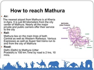 How to reach Mathura
 Air:
The nearest airport from Mathura is at Kheria
in Agra. It is just 60 kilometers from the city
center of Mathura. Nearly all the major
private and public carriers offer their service
to the city
 Rail:
Mathura lies on the main lines of both
Central as well as Western Railways. Various
Expresses as well as Super fast trains run to
and from the city of Mathura
 Road:
Delhi (Delhi) to Mathura (Uttar
Pradesh) is 150 km.Time by road is 2 hrs, 10
mins.
 
