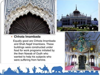  Chhota Imambada
Equally good are Chhota Imambada
and Shah Najaf Imambara. These
buildings were constructed under
food for work programs initiated by
the then Nawab of Oudh who
wanted to help his subjects who
were suffering from famine.
 