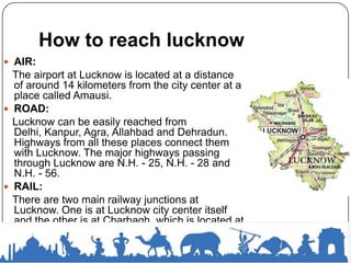 How to reach lucknow
 AIR:
The airport at Lucknow is located at a distance
of around 14 kilometers from the city center at a
place called Amausi.
 ROAD:
Lucknow can be easily reached from
Delhi, Kanpur, Agra, Allahbad and Dehradun.
Highways from all these places connect them
with Lucknow. The major highways passing
through Lucknow are N.H. - 25, N.H. - 28 and
N.H. - 56.
 RAIL:
There are two main railway junctions at
Lucknow. One is at Lucknow city center itself
and the other is at Charbagh, which is located at
a distance of around 3 kilometers from the city
center. Trains from all major places near and
around Lucknow ply daily to this place.
 