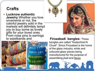  Lucknow authentic
Jewelry Whether you love
ornaments or not, the
colorful jewelry sold in the
markets will definitely tempt
you to buy some as lovely
gifts for your loved ones.
From nose pins to earrings
to waistbands and
necklaces, every piece
exhibits exquisite works of
craftsmanship.
Firozabadi bangles: These
bangles are called "Kadechhal Ki
Chudi". Since Firozabad is the home
of the glass industry, white and
coloured glass pieces being
manufactured for the purpose of
assembling jhad and fanus
Crafts
 