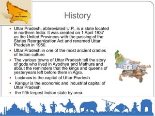 History
 Uttar Pradesh, abbreviated U.P., is a state located
in northern India. It was created on 1 April 1937
as the United Provinces with the passing of the
States Reorganization Act and renamed Uttar
Pradesh in 1950.
 Uttar Pradesh in one of the most ancient cradles
of Indian culture
 The various towns of Uttar Pradesh tell the story
of gods who lived in Ayodhya and Mathura and
about the reminders that the kings and queens of
yesteryears left before them in Agra.
 Lucknow is the capital of Uttar Pradesh
 Kanpur is the economic and industrial capital of
Uttar Pradesh
 the fifth largest Indian state by area.
 