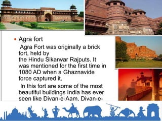  Agra fort
Agra Fort was originally a brick
fort, held by
the Hindu Sikarwar Rajputs. It
was mentioned for the first time in
1080 AD when a Ghaznavide
force captured it.
In this fort are some of the most
beautiful buildings India has ever
seen like Divan-e-Aam, Divan-e-
Khas and Shish Mahal.
 