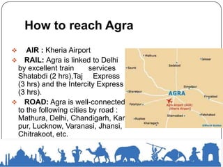 How to reach Agra
 AIR : Kheria Airport
 RAIL: Agra is linked to Delhi
by excellent train services
Shatabdi (2 hrs),Taj Express
(3 hrs) and the Intercity Express
(3 hrs).
 ROAD: Agra is well-connected
to the following cities by road :
Mathura, Delhi, Chandigarh, Kan
pur, Lucknow, Varanasi, Jhansi,
Chitrakoot, etc.
 