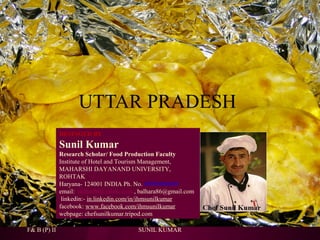 UTTAR PRADESH
DESINGED BY

Sunil Kumar
Research Scholar/ Food Production Faculty
Institute of Hotel and Tourism Management,
MAHARSHI DAYANAND UNIVERSITY,
ROHTAK
Haryana- 124001 INDIA Ph. No. 09996000499
email: skihm86@yahoo.com , balhara86@gmail.com
linkedin:- in.linkedin.com/in/ihmsunilkumar
facebook: www.facebook.com/ihmsunilkumar
webpage: chefsunilkumar.tripod.com
F& B (P) II

SUNIL KUMAR

 