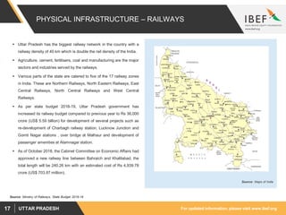 For updated information, please visit www.ibef.orgUTTAR PRADESH17
PHYSICAL INFRASTRUCTURE – RAILWAYS
 Uttar Pradesh has the biggest railway network in the country with a
railway density of 40 km which is double the rail density of the India.
 Agriculture, cement, fertilisers, coal and manufacturing are the major
sectors and industries served by the railways.
 Various parts of the state are catered to five of the 17 railway zones
in India. These are Northern Railways, North Eastern Railways, East
Central Railways, North Central Railways and West Central
Railways.
 As per state budget 2018-19, Uttar Pradesh government has
increased its railway budget compared to previous year to Rs 36,000
crore (US$ 5.59 billion) for development of several projects such as
re-development of Charbagh railway station, Lucknow Junction and
Gomti Nagar stations , over bridge at Malhaur and development of
passenger amenities at Alamnagar station.
 As of October 2018, the Cabinet Committee on Economic Affairs had
approved a new railway line between Bahraich and Khalilabad, the
total length will be 240.26 km with an estimated cost of Rs 4,939.78
crore (US$ 703.87 million).
Source: Maps of India
Source: Ministry of Railways, State Budget 2018-19
 