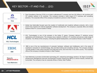 For updated information, please visit www.ibef.orgUTTAR PRADESH33
KEY SECTOR – IT AND ITeS … (2/2)
 HCL Technologies is one of the pioneers in the Indian IT space. Company delivers IT solutions across
applications and infrastructure. The company has a network of offices in 31 countries and serves a wide range of
industries. Ten offices of the company, including the global headquarters, are located at Noida in Uttar Pradesh.
 Adobe has historically focused upon the creation of multimedia and creativity software products, with a more
recent foray towards rich Internet application software development. The company’s corporate office and Adobe
Systems India Pvt. Ltd are located in Noida.
 IBM is one of the top manufacturers of computer hardware, software and middleware, and in the areas of
mainframe computers to nanotechnology, they provides hosting and consulting services. The company employs
130,000 people in India, about one-third of its total work force, and more than in any other country. The corporate
office of the company is located at Noida in Uttar Pradesh.
 Tech Mahindra is provider of information technology (IT), networking technology solutions, Six Sigma Consulting,
Infrastructure Management Services and Business Process Outsourcing (BPO) to various industry verticals and
horizontals. The company’s has six corporate offices in Noida, Uttar Pradesh.
 Tata Consultancy Services (TCS) is an Indian multinational IT company and has 232 offices in 46 countries and
151 solution centres in 24 countries. The company provides a wide range of IT, business and consulting
solutions. The corporate office of the company is located at Lucknow in Uttar Pradesh.
TCS
HCL Technologies
Adobe
IBM
Tech Mahindra
 