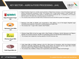 For updated information, please visit www.ibef.orgUTTAR PRADESH37
KEY SECTOR – AGRO & FOOD PROCESSING…(4/4)
 Dhampur Sugar Mills Ltd has four sugar mills in Uttar Pradesh, at Dhampur, Asmoli, Mansurpur and Rajpura.
Besides, the company produces 145 MW of co-generation power and 300 kilo litres of ethanol per day.
 The company has a sugarcane crushing capacity of 44,500 tonnes per day.
 Bajaj Hindusthan Sugar Ltd, a wholly owned subsidiary of Bajaj Group company, is one of the largest sugar and
ethanol manufacturing companies in India. The company has 14 sugar plants located in Uttar Pradesh. The
aggregate crushing capacity of these plants is 136,000 tonnes crushed per day . A subsidiary of the company
has four plants in the state with a crushing capacity of 40,000 TCD.
 The company also produces 38 million litres of ethanol and around 430 MW of power from bagasse.
 Balrampur Chini Mills Ltd (BCML) was incorporated in 1975. BCML is one of the largest integrated sugar
manufacturing companies in India with a crushing capacity of 79,000 TCD.
 The company has 11 sugar mills in eastern Uttar Pradesh.
 Oudh Sugar Mills Ltd (OSML) belongs to the K.K. Birla Group of Companies, which has diverse business
interests in chemicals, engineering, and textiles, among others. The company has four sugar mills, of which
three are located in Uttar Pradesh at Sitapur, Shahjahanpur and Kushinagar.
 The company has a distillery in Sitapur and co-generation power plants in Sitapur and Kushinagar.
Bajaj Hindusthan Sugar
Ltd
Balrampur Chini Mills
Ltd
Dhampur Sugar Mills
Ltd
Oudh Sugar Mills Ltd
 