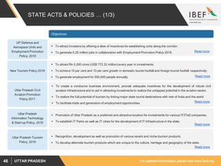 For updated information, please visit www.ibef.orgUTTAR PRADESH46
STATE ACTS & POLICIES … (1/3)
Uttar Pradesh
Information Technology
& Start-up Policy, 2016
Uttar Pradesh Tourism
Policy, 2016
Objectives
 Promotion of Uttar Pradesh as a preferred and attractive location for investments for various IT/ITeS companies.
 To establish IT Parks as well as IT cities for the development of IT Infrastructure in the state.
Read more
 Recognition, development as well as promotion of various recent and niche tourism products.
 To develop alternate tourism products which are unique to the culture, heritage and geography of the state.
Read more
Uttar Pradesh Civil
Aviation Promotion
Policy 2017
 To create a conducive business environment, provide adequate incentives for the development of robust civil
aviation infrastructure and to aid in attracting investments to realize the untapped potential in the aviation sector.
 To realize the full potential of tourism by linking major state tourist destinations with rest of India and the world
 To facilitate trade and generation of employment opportunities. Read more
New Tourism Policy 2018
 To attract Rs 5,000 crore (US$ 772.32 million) every year in investments.
 To achieve 15 per cent and 10 per cent growth in domestic tourist footfall and foreign tourist footfall, respectively.
 To generate employment for 500,000 people annually Read more
UP Defence and
Aerospace Units and
Employment Promotion
Policy, 2018
 To attract investors by offering a slew of incentives for establishing units along the corridor.
 To generate 0.25 million jobs in collaboration with Employment Promotion Policy 2018. Read more
 