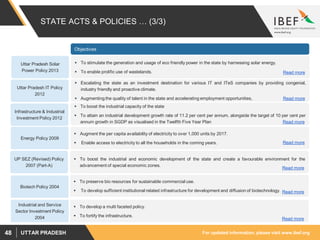 For updated information, please visit www.ibef.orgUTTAR PRADESH48
STATE ACTS & POLICIES … (3/3)
Objectives
Energy Policy 2009
UP SEZ (Revised) Policy
2007 (Part-A)
 Augment the per capita availability of electricity to over 1,000 units by 2017.
 Enable access to electricity to all the households in the coming years. Read more
 To boost the industrial and economic development of the state and create a favourable environment for the
advancement of special economic zones.
Read more
Biotech Policy 2004
 To preserve bio resources for sustainable commercial use.
 To develop sufficient institutional related infrastructure for development and diffusion of biotechnology. Read more
Industrial and Service
Sector Investment Policy
2004
 To develop a multi faceted policy.
 To fortify the infrastructure.
Read more
Infrastructure & Industrial
Investment Policy 2012
 To boost the industrial capacity of the state
 To attain an industrial development growth rate of 11.2 per cent per annum, alongside the target of 10 per cent per
annum growth in SGDP as visualised in the Twelfth Five Year Plan Read more
Uttar Pradesh IT Policy
2012
 Escalating the state as an investment destination for various IT and ITeS companies by providing congenial,
industry friendly and proactive climate.
 Augmenting the quality of talent in the state and accelerating employment opportunities, Read more
Uttar Pradesh Solar
Power Policy 2013
 To stimulate the generation and usage of eco friendly power in the state by harnessing solar energy.
 To enable prolific use of wastelands. Read more
 