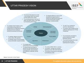 For updated information, please visit www.ibef.orgUTTAR PRADESH6
UTTAR PRADESH VISION
Source: Government of Uttar Pradesh
Information
technology
 To use IT as a vehicle for
economic development.
 To position Uttar Pradesh as the
preferred destination for IT/ITeS
investment.
Skill development
 To integrate efforts of various skill
development departments of
central and state governments and
provide employment oriented
training in vocational skills.
Investment
promotion
 To establish Uttar Pradesh as the
most preferred destination for
investments by accelerating industrial
development and creating a
conducive business environment.
Energy
 To invite private players to invest
in the energy sector and ensure
uninterrupted power supply.
 To promote generation and use of
clean and green power in the state
by harnessing solar energy.
InfrastructureAgriculture
 To increase farm
productivity & farmer profitability.
 To disseminate technology to
farmers through development of
training network, demonstration,
and reference materials, among
others.
 To construct Metro Rail in Lucknow.
 To develop, manage and maintain
highways at par with world standards.
 To provide connectivity to rural areas
by developing roads.
 To provide basic amenities to
economically and socially
backward sections.
 To provide housing to the urban
poor and carry out slum
redevelopment programs.
 To develop religious tourism at
various sites with potential.
 To develop areas of tourist interest
and provide better wayside facilities.
Tourism Social welfare
Vision
 