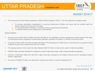 1414JANUARY 2017
The Government of Uttar Pradesh presented a US$ 52.9 billion budget for 2016-17. The main objectives of budget include:
For updated information, please visit www.ibef.org
UTTAR PRADESH A RAINBOW LAND
BUDGET 2016-17
Source: State Budget 2016-17
Budget highlights -
A total amount of about US$ 4.29 billion has been allocated for the upgradation and line maintenance of power sector for the state.
The state government is targeting to increase power generation capacity in the state to 2,100 MW, by the end of 2016.
An amount of about US$ 18.5 million has been allocated for the development of health sector in the state and it is proposed to build
a state-of- the-art cancer Institute worth US$ 142.3 million.
The ongoing Lucknow metro project has been allocated US$ 70.8 million to build up the system of state transportation.
US$ 500 million has been allocated for building the Lucknow-Agra Expressway, India’s longest elevated expressway.
Amounts of US$ 462.6 million and US$ 454.5 million have been allocated for the Welfare Scheme and the Samajwadi Pension
scheme, respectively.
An amount of US$ 66.35 million was allocated for cleaning river Gomti, as a part of budget 2015-16.
To promote participatory development in improving infrastructural facilities and ensure that the benefits reach the
farmers, labourers and the poor in the state.
To incorporate latest technology in carrying out various programmes and schemes.
To maintain efficiency and transparency in administration.
 