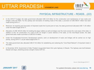 1616JANUARY 2017 For updated information, please visit www.ibef.org
In the 2016-17 budget, the state government allocated US$ 2.24 billion for the construction and maintenance of new roads and
bridges under the PWD. For the upkeep and renovation of existing roads of the state, a provision of US$ 489.61 million has been
made during 2016-17.
Moreover, for repairing and renovation of important roads from tourist point of view, the state government allocated US$ 11.45 million
under the state budget 2016-17.
Allocation of US$ 180.26 million for building the large nullahs as well as bridges over the rivers across the rural areas of the state. In
addition to this, for construction of a road of 257 km length in seven districts of the state, on the Indo-Nepal border, the state
government also made a provision of US$ 38.19 million.
Under the Accelerated Economic Development scheme, work on development of roads and bridges will be carried out on high
priority, during 2016-17, as per state budget 2016-17.
The state government also allocated US$ 47.35 million for establishing and widening the “Core Road Network” of important roads in
the state.
In November 2016, Government of Uttar Pradesh inaugurated Asia's first cycle highway in Etawah. The highway was built between
Etawah and Agra, stretching across a length of about 207 km.
Source: State Budget 2016-17
UTTAR PRADESH A RAINBOW LAND
PHYSICAL INFRASTRUCTURE – ROADS…(2/2)
 