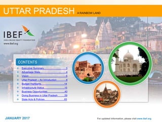 22JANUARY 2017
 Executive Summary……………………....3
 Advantage State…………………….….....4
 Vision……………………………………....5
 Uttar Pradesh – An Introduction…………6
 Budget Highlights.……………….……….14
 Infrastructure Status……………………..15
 Business Opportunities……………….....40
 Doing Business in Uttar Pradesh……....59
 State Acts & Policies……………………..65
For updated information, please visit www.ibef.org
UTTAR PRADESH A RAINBOW LAND
JANUARY 2017
 