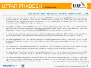 2323JANUARY 2017 For updated information, please visit www.ibef.org
DEVELOPMENT PROJECTS: URBAN INFRASTRUCTURE
UTTAR PRADESH A RAINBOW LAND
Under the Jawaharlal Nehru National Urban Renewal Mission (JNNURM), 33 projects costing US$ 921.4 million were sanctioned
for various cities in Uttar Pradesh, of which six were completed as of 31st March, 2015. Under Sabke Liye Awas Yojna, the
Government of Uttar Pradesh completed the construction of 3,578 plots/buildings till December 2014. As of March 2015,
construction work of 20,868 plots/ buildings was in progress.
Most of these projects are approved for Kanpur, Lucknow, Varanasi, Allahabad and Agra. Some of the key areas of development
are water supply, solid-waste management, sewerage and drainage/storm water. All the cities are fully covered by a piped water
supply system. The state government has approved US$ 99.53 million for urban development in the state.
In order to provide an alternative treatment option for the generated Municipal Solid Waste (MSW), the Kanpur Integrated Waste
Processing Complex has been developed and includes processing waste to produce compost and refuse derived fuel (RDF).
For Naya Savera Nagar Vikas Yojna, the state government proposed an investment of US$ 61.1 million during 2016-17. For the
development of cremation grounds in urban areas, the Government of Uttar Pradesh announced plans to invest US$ 15.27 million,
during 2016-17.
The Government of Uttar Pradesh has proposed an investment of US$ 91.65 million for the Swacha Bharat Mission. For Agra
Drinking Water Supply Project, the state government proposed an investment of US$ 45.82 million, during 2016-17.
For Urban Drinking Water Programme, Urban Transport Development Fund as well as Adarsh Nagar Yojana, amounts of US$
51.17 million, US$ 7.48 million and US$ 30.55 million, have been proposed by the state government, during 2016-17, respectively
The state government has approved the allocation of around 450 acres of land to Patanjali Ayurveda, for setting up a food park
worth US$ 305.53 million in Greater Noida, near Yamuna Expressway. The food park will consist of an agro-processing plant, which
will serve both domestic as well as international markets. Source: JNNURM, Ministry of Urban Development, Government of India
State Budget 2016-17
 