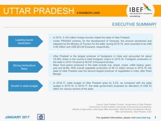 33JANUARY 2017 For updated information, please visit www.ibef.org
EXECUTIVE SUMMARY
Source: Uttar Pradesh Tourism, Government of Uttar Pradesh
Government of Uttar Pradesh, Directorate of Economics and Statistics
Ministry of Agriculture, India Sugar Mills Association, National Dairy Development Board,
Milk Commissioner, Uttar Pradesh, India
UTTAR PRADESH A RAINBOW LAND
Leading tourist
destination
• In 2015, 3.104 million foreign tourists visited the state of Uttar Pradesh.
• Under PRASAD scheme, for the development of Varanasi, the amount sanctioned and
released by the Ministry of Tourism for the state, during 2015-16, were recorded to be US$
3.06 million and US$ 623.28 thousand, respectively.
Growth in state budget
• In 2016-17, state budget of Uttar Pradesh grew by 5.3%, as compared with the state
budget in 2015-16. In 2016-17, the state government proposed an allocation of US$ 53
billion for various sectors of the state.
Strong Horticulture
Base
• Uttar Pradesh is the largest producer of foodgrains in India and accounted for about
18.39% share in the country’s total foodgrain output in 2015-16. Foodgrain production in
the state in 2015-16 stood at 46,547.9 thousand tonnes.
• Major food grains produced in the state include rice, wheat, maize, millet (bajra), gram,
pea and lentils. With overall vegetable production of 26.12 million tonnes in 2015-16, the
state of Uttar Pradesh was the second largest producer of vegetables in India, after West
Bengal.
 
