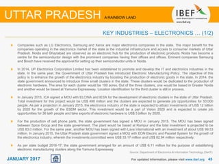 4545JANUARY 2017 For updated information, please visit www.ibef.org
UTTAR PRADESH A RAINBOW LAND
KEY INDUSTRIES – ELECTRONICS … (1/2)
Companies such as LG Electronics, Samsung and Xerox are major electronics companies in the state. The major benefit for the
companies operating in the electronics market of the state is the industrial infrastructure and access to consumer markets of Uttar
Pradesh. Noida and Ghaziabad are observed as an electronic hub for the production of electronic products. Noida has become a
centre for the semiconductor design with the prominent companies having their offices and offices. Eminent companies Samsung
and Bosch have received the approval for setting up their semiconductor units in Noida.
In 2014, UP Electronics Corporation Limited has been established to promote and develop the IT and electronics industries in the
state. In the same year, the Government of Uttar Pradesh has introduced Electronic Manufacturing Policy. The objective of this
policy is to enhance the growth of the electronics industry by boosting the production of electronic goods in the state. In 2014, the
state government announced to introduce three small clusters in the state. These clusters would be dedicated to the production of
electronic hardware. The area for each cluster would be 100 acres. Out of the three clusters, one would be based in Greater Noida
and another would be based at Yamuna Expressway. Location identification for the third cluster is still in process.
In January 2015, ICA signed a MOU with ELCINA and IESA for the development of electronic clusters in the state of Uttar Pradesh.
Total investment for this project would be US$ 498 million and the clusters are expected to generate job opportunities for 50,000
people. As per a projection in January 2015, the electronics industry of the state is expected to attract investments of US$ 12 billion
by 2020 for the growth of the ESDM sector. This investment would be a part of Vision 2020 and is expected to create job
opportunities for 36 lakh people and take exports of electronic hardware to US$ 5 billion by 2020.
For the production of cell phone parts, the state government has signed a MOU in January 2015. The MOU has been signed
between Spice Group and the state government. The plant would be based at Rampur and the total investment is projected to be
US$ 83.0 million. For the same year, another MOU has been signed with Lava International with an investment of about US$ 99.53
million. In January 2015, the Uttar Pradesh state government signed a MOU with EON Electric and Pacetel System for the growth of
the electronics industry, wherein the investments committed were US$ 33.17 million and US$ 82.94 million respectively.
As per state budget 2016-17, the state government arranged for an amount of US$ 6.11 million for the purpose of establishing
electronic manufacturing clusters along the Yamuna Expressway.
Source: Department of Electronics & Information Technology (DeitY)
 