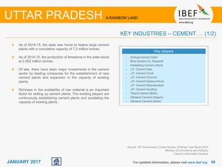 4949JANUARY 2017
As of 2014-15, the state was home to twelve large cement
plants with a cumulative capacity of 7.2 million tonnes.
As of 2014-15, the production of limestone in the state stood
at 2.952 million tonnes.
Of late, there have been major investments in the cement
sector by leading companies for the establishment of new
cement plants and expansion in the capacity of existing
plants.
Richness in the availability of raw material is an important
factor for setting up cement plants. The existing players are
continuously establishing cement plants and escalating the
capacity of existing plants.
For updated information, please visit www.ibef.org
KEY INDUSTRIES – CEMENT … (1/2)
UTTAR PRADESH A RAINBOW LAND
Key players
• Ambuja Cement Dadri
• Birla Cement Co. Reabarili
• Heidelberg Cement Jhansi
• J.P. Cement Dala
• J.P. Cement Churk
• J.P. Cement Chunnar
• J.P. Cement Sadava Khurd
• J.P. Cement Sikandarabad
• J.P. Cement Ayodhya
• Tikaria Cement (Birla)
• Ultratech Cement (Aligarh)
• Ultratech Cement (Dadri)
Source: UP Government, Indian Bureau of Mines Year Book 2014
Ministry of Commerce and Industry
Cement Information System
 