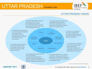 55JANUARY 2017 For updated information, please visit www.ibef.org
UTTAR PRADESH VISION
UTTAR PRADESH A RAINBOW LAND
Vision
Agriculture
Skill
development
Infrastructure
Energy
Information
technology
Investment
promotion
Tourism
• To construct Metro Rail in Lucknow.
• To develop, manage and maintain
highways at par with world standards.
• To provide connectivity to rural areas
by developing roads.
• To integrate efforts of various skill
development departments of
central and state governments
and provide employment oriented
training in vocational skills.
• To invite private players to invest in
the energy sector and ensure
uninterrupted power supply.
• To promote generation and use of
clean and green power in the state
by harnessing solar energy.
• To use IT as a vehicle for
economic development.
• To position Uttar Pradesh as
the preferred destination for
IT/ITeS investment.
• To establish Uttar Pradesh as
the most preferred destination
for investments by
accelerating industrial
development and creating a
conducive business
environment.
• To develop religious tourism at
various sites with potential.
• To develop areas of tourist
interest and provide better
wayside facilities.
Social welfare • To provide basic amenities to
economically and socially
backward sections.
• To provide housing to the
urban poor and carry out slum
redevelopment programs.
• To increase farm productivity and
farmer profitability.
• To disseminate technology to
farmers through development of
training network, demonstration, and
reference materials, among others.
Source: Government of Uttar Pradesh
 