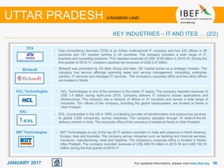 5656JANUARY 2017 For updated information, please visit www.ibef.org
KEY INDUSTRIES – IT AND ITES … (2/2)
UTTAR PRADESH A RAINBOW LAND
TCS
Birlasoft
HCL Technologies
EXL
• Tata Consultancy Services (TCS) is an Indian multinational IT company and has 232 offices in 46
countries and 151 solution centres in 24 countries. The company provides a wide range of IT,
business and consulting solutions. TCS reported revenues of US$ 16.59 billion in 2015-16. During the
first quarter of 2016-17, company reported net revenues of US$ 4.37 billion.
• Birlasoft was promoted by CK Birla Group and later, GE Capital joined as a strategic investor. The
company has service offerings spanning asset and service management, consulting, enterprise
solution, IT services and managed IT services. The company’s corporate office and two other offices
are located in Noida.
• HCL Technologies is one of the pioneers in the Indian IT space. The company reported revenues of
US$ 1.4 billion during April-June 2015. Company delivers IT solutions across applications and
infrastructure. The company has a network of offices in 31 countries and serves a wide range of
industries. Ten offices of the company, including the global headquarters, are located at Noida in
Uttar Pradesh.
• EXL, incorporated in the US in 1999, is a leading provider of transformation and outsourcing services
to global 1,000 companies, across industries. The company operates through 14 state-of-the-art
delivery centres in India. The corporate office of the company is located at Noida in Uttar Pradesh.
• NIIT Technologies is one of the top 20 IT solution providers in India with presence in North America,
Europe, Asia and Australia. The company serves industries such as banking and financial services,
insurance, manufacturing, retail and logistics. The company’s corporate office is located in Noida,
Uttar Pradesh. The company recorded revenues of US$ 409.78 million in 2015-16 and US$ 100.18
million during the first quarter of 2016-17
NIIT Technologies
 