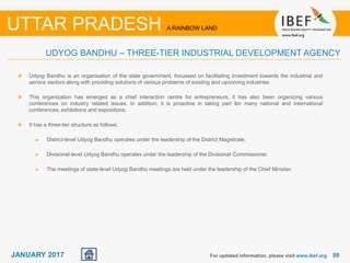 5959JANUARY 2017
Udyog Bandhu is an organisation of the state government, focussed on facilitating investment towards the industrial and
service sectors along with providing solutions of various problems of existing and upcoming industries
This organization has emerged as a chief interaction centre for entrepreneurs, it has also been organizing various
conferences on industry related issues. In addition, it is proactive in taking part ibn many national and international
conferences, exhibitions and expositions.
It has a three-tier structure as follows:
District-level Udyog Bandhu operates under the leadership of the District Magistrate.
Divisional-level Udyog Bandhu operates under the leadership of the Divisional Commissioner.
The meetings of state-level Udyog Bandhu meetings are held under the leadership of the Chief Minister.
For updated information, please visit www.ibef.org
UTTAR PRADESH A RAINBOW LAND
UDYOG BANDHU – THREE-TIER INDUSTRIAL DEVELOPMENT AGENCY
 
