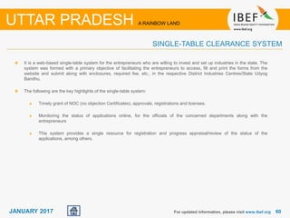 6060JANUARY 2017 For updated information, please visit www.ibef.org
UTTAR PRADESH A RAINBOW LAND
SINGLE-TABLE CLEARANCE SYSTEM
It is a web-based single-table system for the entrepreneurs who are willing to invest and set up industries in the state. The
system was formed with a primary objective of facilitating the entrepreneurs to access, fill and print the forms from the
website and submit along with enclosures, required fee, etc., in the respective District Industries Centres/State Udyog
Bandhu.
The following are the key highlights of the single-table system:
Timely grant of NOC (no objection Certificates), approvals, registrations and licenses.
Monitoring the status of applications online, for the officials of the concerned departments along with the
entrepreneurs
This system provides a single resource for registration and progress appraisal/review of the status of the
applications, among others.
 