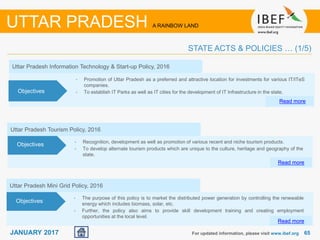 6565JANUARY 2017
Uttar Pradesh Information Technology & Start-up Policy, 2016
• Promotion of Uttar Pradesh as a preferred and attractive location for investments for various IT/ITeS
companies.
• To establish IT Parks as well as IT cities for the development of IT Infrastructure in the state.
Read more
Objectives
For updated information, please visit www.ibef.org
UTTAR PRADESH A RAINBOW LAND
STATE ACTS & POLICIES … (1/5)
• Recognition, development as well as promotion of various recent and niche tourism products.
• To develop alternate tourism products which are unique to the culture, heritage and geography of the
state.
Uttar Pradesh Tourism Policy, 2016
Read more
Objectives
Uttar Pradesh Mini Grid Policy, 2016
• The purpose of this policy is to market the distributed power generation by controlling the renewable
energy which includes biomass, solar, etc.
• Further, the policy also aims to provide skill development training and creating employment
opportunities at the local level.
Read more
Objectives
 
