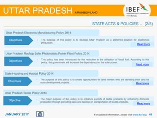 6666JANUARY 2017
1
Uttar Pradesh Electronic Manufacturing Policy 2014
• The purpose of this policy is to develop Uttar Pradesh as a preferred location for electronics
production.
Read more
Objectives
For updated information, please visit www.ibef.org
UTTAR PRADESH A RAINBOW LAND
STATE ACTS & POLICIES … (2/5)
• This policy has been introduced for the reduction in the utilisation of fossil fuel. According to this
policy, the government will increase the dependency on the solar power.
Uttar Pradesh Rooftop Solar Photovoltaic Power Plant Policy, 2014
Read more
Objectives
State Housing and Habitat Policy 2014
• The purpose of this policy is to create opportunities for land owners who are donating their land for
state development projects. Read more
Objectives
Uttar Pradesh Textile Policy 2014
• The major purpose of this policy is to enhance exports of textile products by enhancing domestic
production through providing ease and facilities in transportation of textile products.
Read more
Objective
 