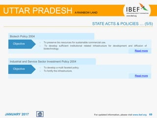 6969JANUARY 2017 For updated information, please visit www.ibef.org
UTTAR PRADESH A RAINBOW LAND
STATE ACTS & POLICIES … (5/5)
Industrial and Service Sector Investment Policy 2004
• To develop a multi faceted policy.
• To fortify the infrastructure.
Read more
Objective
Biotech Policy 2004
• To preserve bio resources for sustainable commercial use.
• To develop sufficient institutional related infrastructure for development and diffusion of
biotechnology.
Read more
Objective
 