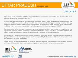 7373JANUARY 2017
India Brand Equity Foundation (“IBEF”) engaged TechSci to prepare this presentation and the same has been
prepared by TechSci in consultation with IBEF.
All rights reserved. All copyright in this presentation and related works is solely and exclusively owned by IBEF. The
same may not be reproduced, wholly or in part in any material form (including photocopying or storing it in any
medium by electronic means and whether or not transiently or incidentally to some other use of this presentation),
modified or in any manner communicated to any third party except with the written approval of IBEF.
This presentation is for information purposes only. While due care has been taken during the compilation of this
presentation to ensure that the information is accurate to the best of TechSci and IBEF’s knowledge and belief, the
content is not to be construed in any manner whatsoever as a substitute for professional advice.
TechSci and IBEF neither recommend nor endorse any specific products or services that may have been mentioned in
this presentation and nor do they assume any liability or responsibility for the outcome of decisions taken as a result of
any reliance placed on this presentation.
Neither TechSci nor IBEF shall be liable for any direct or indirect damages that may arise due to any act or omission
on the part of the user due to any reliance placed or guidance taken from any portion of this presentation.
For updated information, please visit www.ibef.org
UTTAR PRADESH A RAINBOW LAND
DISCLAIMER
 