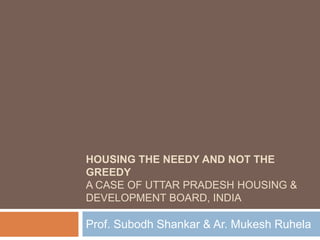 HOUSING THE NEEDY AND NOT THE
GREEDY
A CASE OF UTTAR PRADESH HOUSING &
DEVELOPMENT BOARD, INDIA
Prof. Subodh Shankar & Ar. Mukesh Ruhela
 