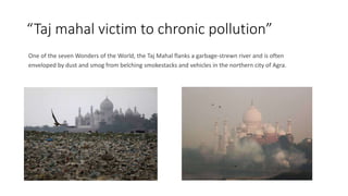 “Taj mahal victim to chronic pollution”
One of the seven Wonders of the World, the Taj Mahal flanks a garbage-strewn river and is often
enveloped by dust and smog from belching smokestacks and vehicles in the northern city of Agra.
 
